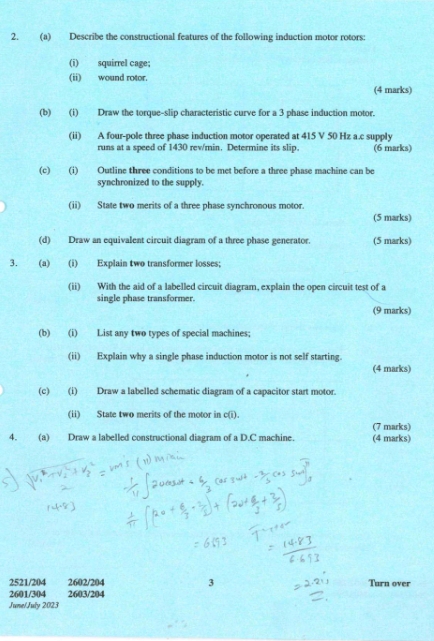 Describe the constructional features of the following induction motor rotors: 
(i) squirrel cage; 
(ii) wound rotor. 
(4 marks) 
(b) (i) Draw the torque-slip characteristic curve for a 3 phase induction motor. 
(ii) A four-pole three phase induction motor operated at 415 V 50 Hz a.c supply 
runs at a speed of 1430 rev/min. Determine its slip. (6 marks) 
(c) (i) Outline three conditions to be met before a three phase machine can be 
synchronized to the supply. 
(ii) State two merits of a three phase synchronous motor. 
(5 marks) 
(d) Draw an equivalent circuit diagram of a three phase generator. (5 marks) 
3. (a) (i) Explain two transformer losses; 
(ii) With the aid of a labelled circuit diagram, explain the open circuit test of a 
single phase transformer. 
(9 marks) 
(b) (i) List any two types of special machines; 
(ii) Explain why a single phase induction motor is not self starting. 
(4 marks) 
(c) (i) Draw a labelled schematic diagram of a capacitor start motor. 
(ii) State two merits of the motor in c(i). 
(7 marks) 
4. (a) Draw a labelled constructional diagram of a D.C machine. (4 marks)
2521/204 2602/204 3 Turn over
2601/304 2603/204
June/July 2023