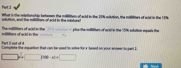 What is the relationship between the milliliters of acid in the 25% solution, the milliliters of acid in the 15%
solution, and the milliliters of acid in the mixture? 
The milliliters of acid in the 25% solution √ plus the milliliters of acid in the 15% solution equals the
milliliters of acid in the mixture 
Part 3 out of 4 
Complete the equation that can be used to solve for x based on your answer to part 2.
□ x+□ (100-x)=□
Next