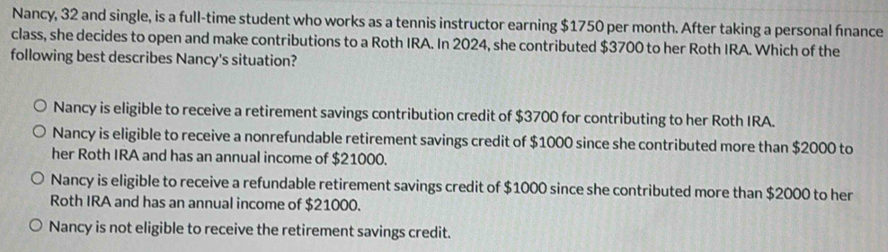 Nancy, 32 and single, is a full-time student who works as a tennis instructor earning $1750 per month. After taking a personal fınance
class, she decides to open and make contributions to a Roth IRA. In 2024, she contributed $3700 to her Roth IRA. Which of the
following best describes Nancy's situation?
Nancy is eligible to receive a retirement savings contribution credit of $3700 for contributing to her Roth IRA.
Nancy is eligible to receive a nonrefundable retirement savings credit of $1000 since she contributed more than $2000 to
her Roth IRA and has an annual income of $21000.
Nancy is eligible to receive a refundable retirement savings credit of $1000 since she contributed more than $2000 to her
Roth IRA and has an annual income of $21000.
Nancy is not eligible to receive the retirement savings credit.