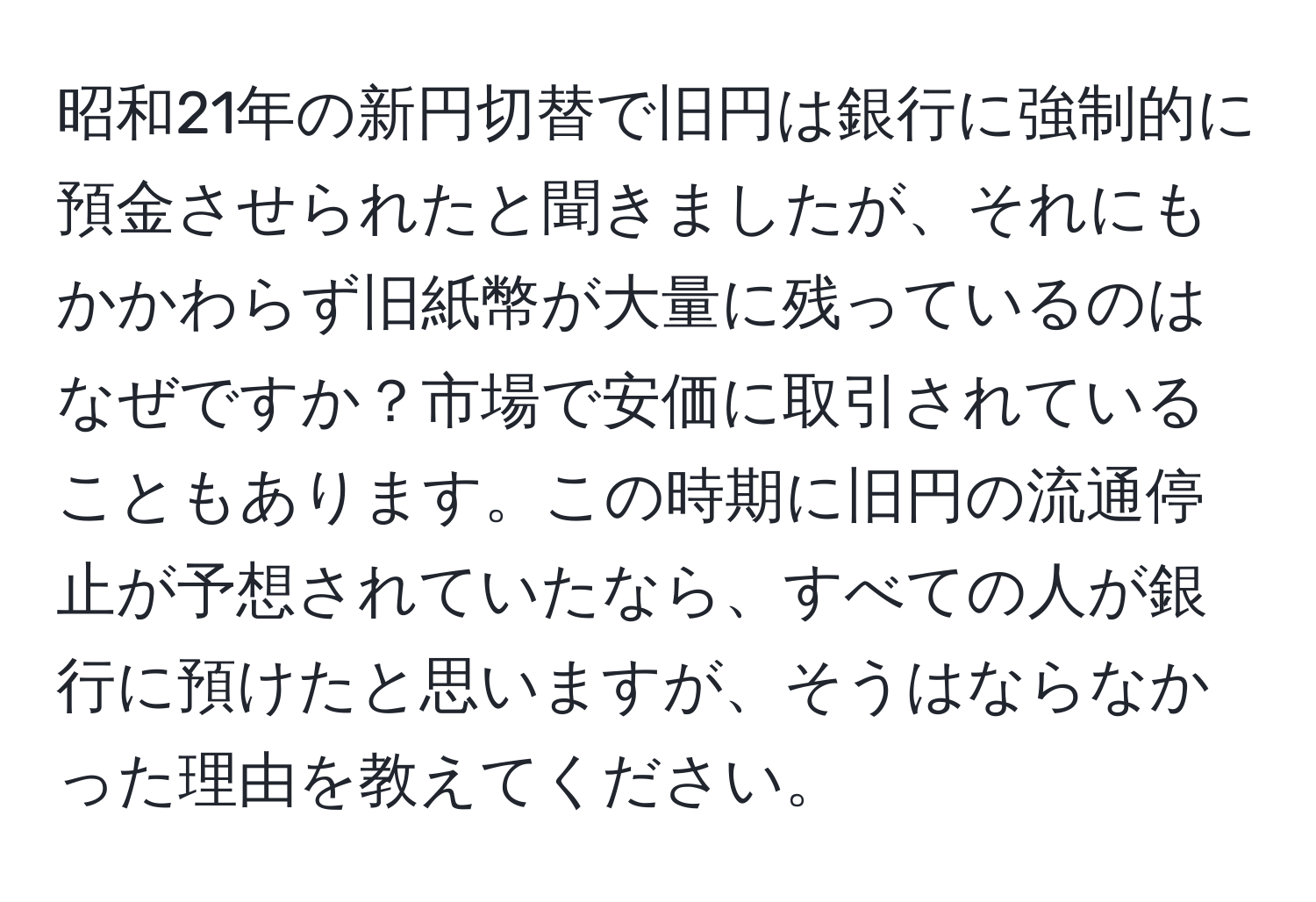 昭和21年の新円切替で旧円は銀行に強制的に預金させられたと聞きましたが、それにもかかわらず旧紙幣が大量に残っているのはなぜですか？市場で安価に取引されていることもあります。この時期に旧円の流通停止が予想されていたなら、すべての人が銀行に預けたと思いますが、そうはならなかった理由を教えてください。