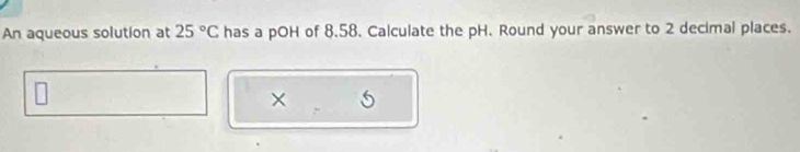 An aqueous solution at 25°C has a pOH of 8.58. Calculate the pH. Round your answer to 2 decimal places. 
×