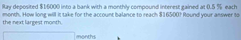 Ray deposited $16000 into a bank with a monthly compound interest gained at 0.5 % each
month. How long will it take for the account balance to reach $16500? Round your answer to 
the next largest month.
months