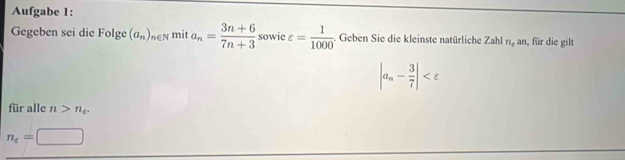 Aufgabe 1: 
Gegeben sei die Folge (a_n)_n∈ mit a_n= (3n+6)/7n+3  sowie varepsilon = 1/1000 . Geben Sie die kleinste natürliche Zahl n_ean , für die gilt
|a_n- 3/7 |
für alle n>n_c.
n_e=□