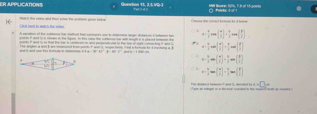 ER APPLICATIONS Question 15, 2.5.VQ-3 Part 2 of 2 HW Score: 52%, 7.8 of 15 paints Points: 0 of 1
Watch the video and then solve the problem given below Choose the correct formula for d below
Click here to watch the video
A
A variation of the sublense bar method that surveyors use to determine larger dislances d between two d= b/2 cos ( alpha /2 )+ b/2 cos ( beta /2 )
points P and Q is shown in the figure. In this case the subtense bar with length b is placed between the
points P and Q so that the bar is centered on and perpendicular to the line of sight connecting P and Q B. d= b/2 cot ( a/2 )+ b/2 cot ( beta /2 )
The angles α and βare measured from points P and Q, respectively. Find a formula for d involving α, β,
and b and use this formula to determine d a=36'42''.beta =40'3'' , and b=1.89cm
C. d= b/2 sin ( alpha /2 )+ b/2 sin ( beta /2 )
D. d= b/2 tan ( alpha /2 )·  b/2 tan ( beta /2 )
The distance beween P and Q, denoted by d, is □ cm
(Type an integer or a decimal rounded to the nearest tenth as needed )