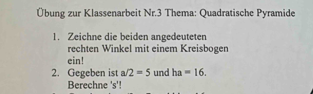 Übung zur Klassenarbeit Nr.3 Thema: Quadratische Pyramide 
1. Zeichne die beiden angedeuteten 
rechten Winkel mit einem Kreisbogen 
ein! 
2. Gegeben ist a/2=5 und ha=16. 
Berechne 's'!