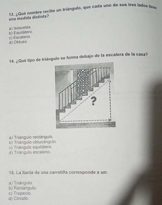 ¿Qué nombre recibe un triángulo, que cada uno de sus tres lados tiene
una medida distinta?
a) Isósceles.
b) Equilátero.
c) Escaleno.
d) Obtuso.
14. ¿Qué tipo de triángulo se forma debajo de la escalera de la casa?
a) Triángulo rectángulo.
b) Triángulo obtusángulo.
c) Triángulo equilátero.
d) Triángulo escaleno.
15. La llanta de una carretilla corresponde a un:
a) Triángulo.
b) Rectángulo.
c) Trapecio.
d) Círculo.