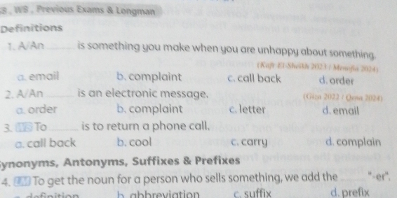 WS , Previous Exams & Longman
Definitions
1. A/An_ is something you make when you are unhappy about something.
(Kaft El-Sheikh 2023 / Menofia 2024)
a. email b. complaint c. call back d. order
2. A/An _is an electronic message. (Giza 2022 / Qena 2024)
a. order b. complaint c. letter d. email
3. To _is to return a phone call,
a. call back b. cool c. carry d. complain
Synonyms, Antonyms, Suffixes & Prefixes
4. _ To get the noun for a person who sells something, we add the _"'-er".
c. suffix d. prefix