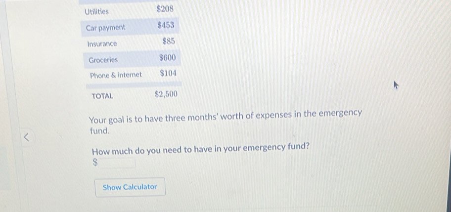 Utilities $208
Car payment $453
Insurance $85
Groceries $600
Phone & internet $104
TOTAL $2,500
Your goal is to have three months ' worth of expenses in the emergency 
fund. 
How much do you need to have in your emergency fund?
$
Show Calculator