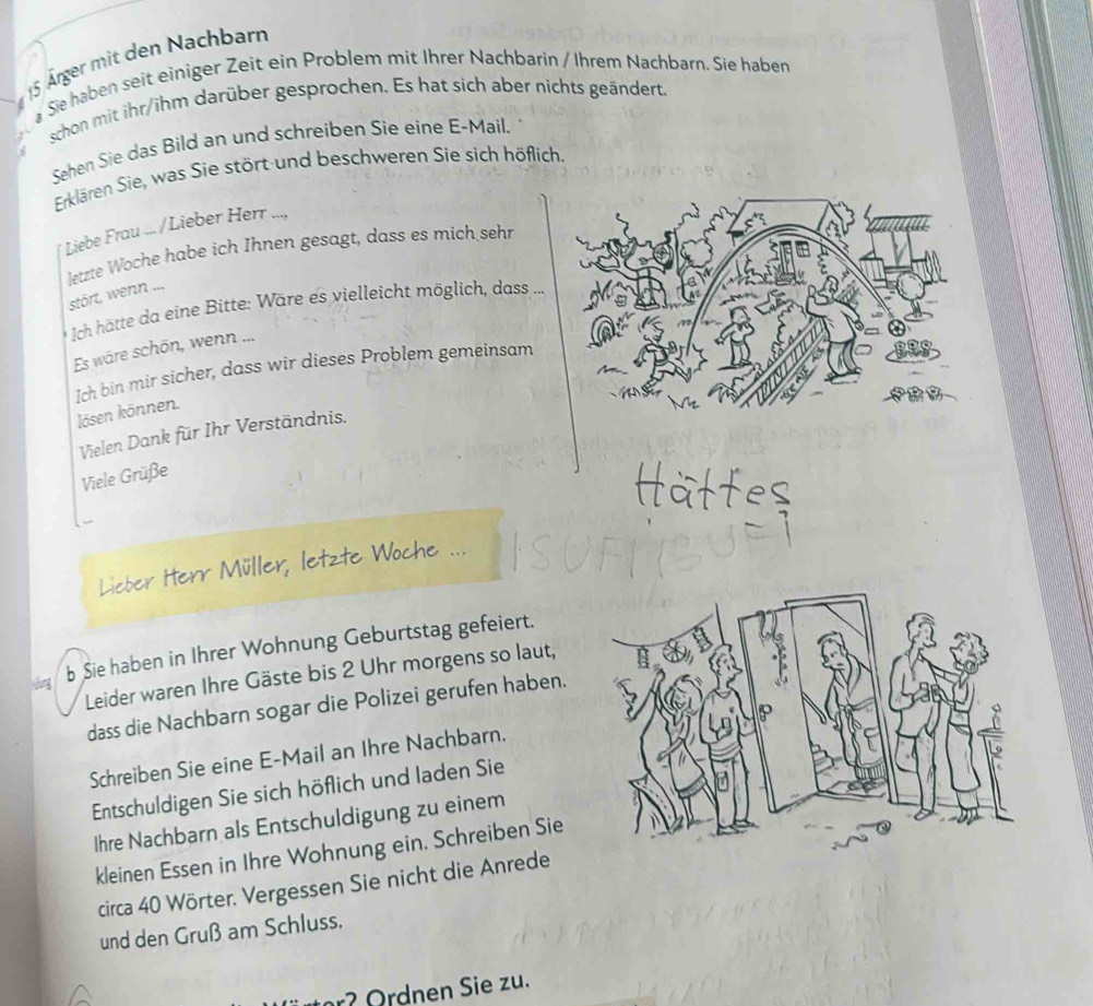 15 Ärger mit den Nachbarn 
Sie haben seit einiger Zeit ein Problem mit Ihrer Nachbarin / Ihrem Nachbarn. Sie haben 
schon mit ihr/ihm darüber gesprochen. Es hat sich aber nichts geändert. 
Sehen Sie das Bild an und schreiben Sie eine E-Mail. 
Erklären Sie, was Sie stört und beschweren Sie sich höflich. 
Liebe Frau ... /Lieber Herr ..., 
letzte Woche habe ich Ihnen gesagt, dass es mich sehr 
stört, wenn ... 
* Ich hätte da eine Bitte: Wäre es vielleicht möglich, dass 
Es wäre schön, wenn ... 
Ich bin mir sicher, dass wir dieses Problem gemeinsam 
lösen können. 
Vielen Dank für Ihr Verständnis. 
Viele Grüße 
Lieber Herr Müller, letzte Woche ... 
b Sie haben in Ihrer Wohnung Geburtstag gefeiert. 
Leider waren Ihre Gäste bis 2 Uhr morgens so laut, 
dass die Nachbarn sogar die Polizei gerufen haben. 
Schreiben Sie eine E-Mail an Ihre Nachbarn. 
Entschuldigen Sie sich höflich und laden Sie 
Ihre Nachbarn als Entschuldigung zu einem 
kleinen Essen in Ihre Wohnung ein. Schreiben Sie 
circa 40 Wörter. Vergessen Sie nicht die Anrede 
und den Gruß am Schluss.
2 Ordnen Sie zu.