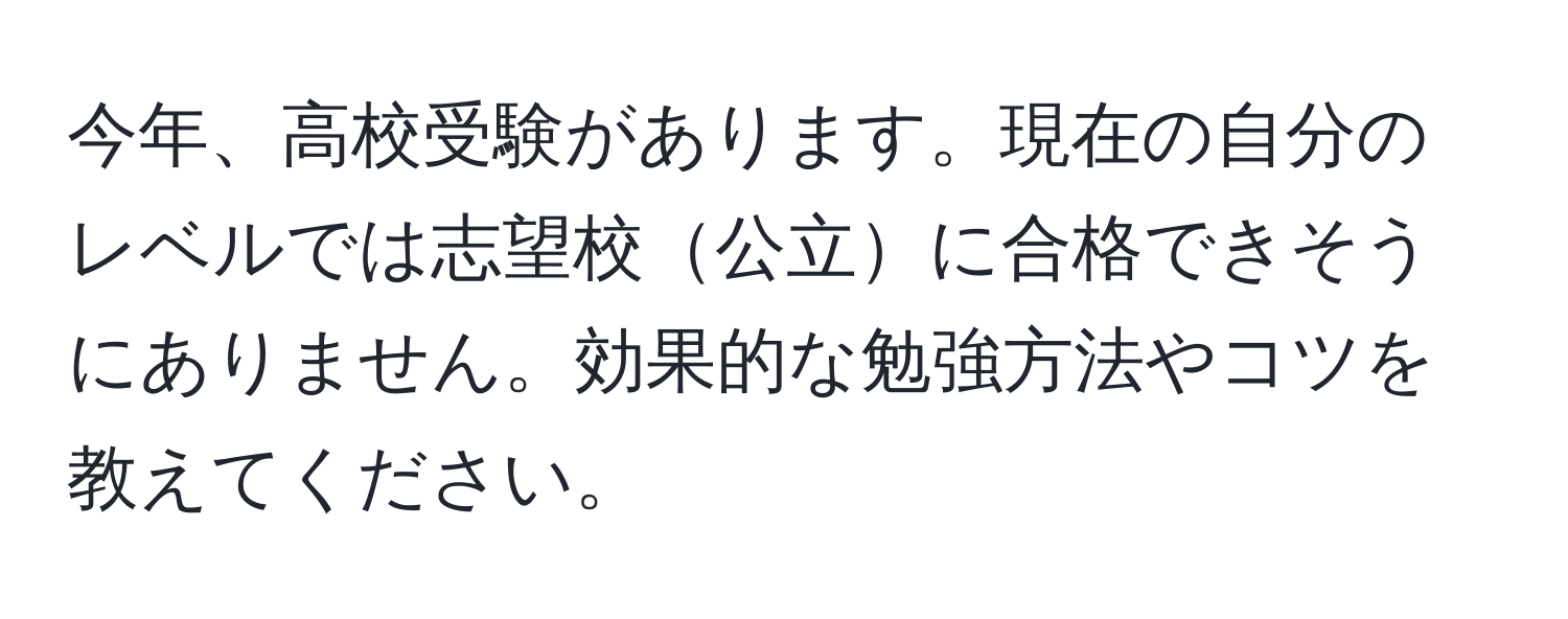 今年、高校受験があります。現在の自分のレベルでは志望校公立に合格できそうにありません。効果的な勉強方法やコツを教えてください。