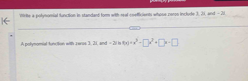 Write a polynomial function in standard form with real coefficients whose zeros include 3, 2í, and - 2í. 
A polynomial function with zeros 3, 2i, and - 2i is f(x)=x^3-□ x^2+□ x-□.