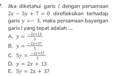 Jika diketahui garis l dengan persamaan
2x-5y+7=0 direfleksikan terhadap
garis y=-3 , maka persamaan bayangan
garis l yang tepat adalah ....
A. y= (-2x+13)/5 
B. y= (-2x+37)/5 
C. 5y= (-2x+37)/5 
D. y=2x+13
E. 5y=2x+37