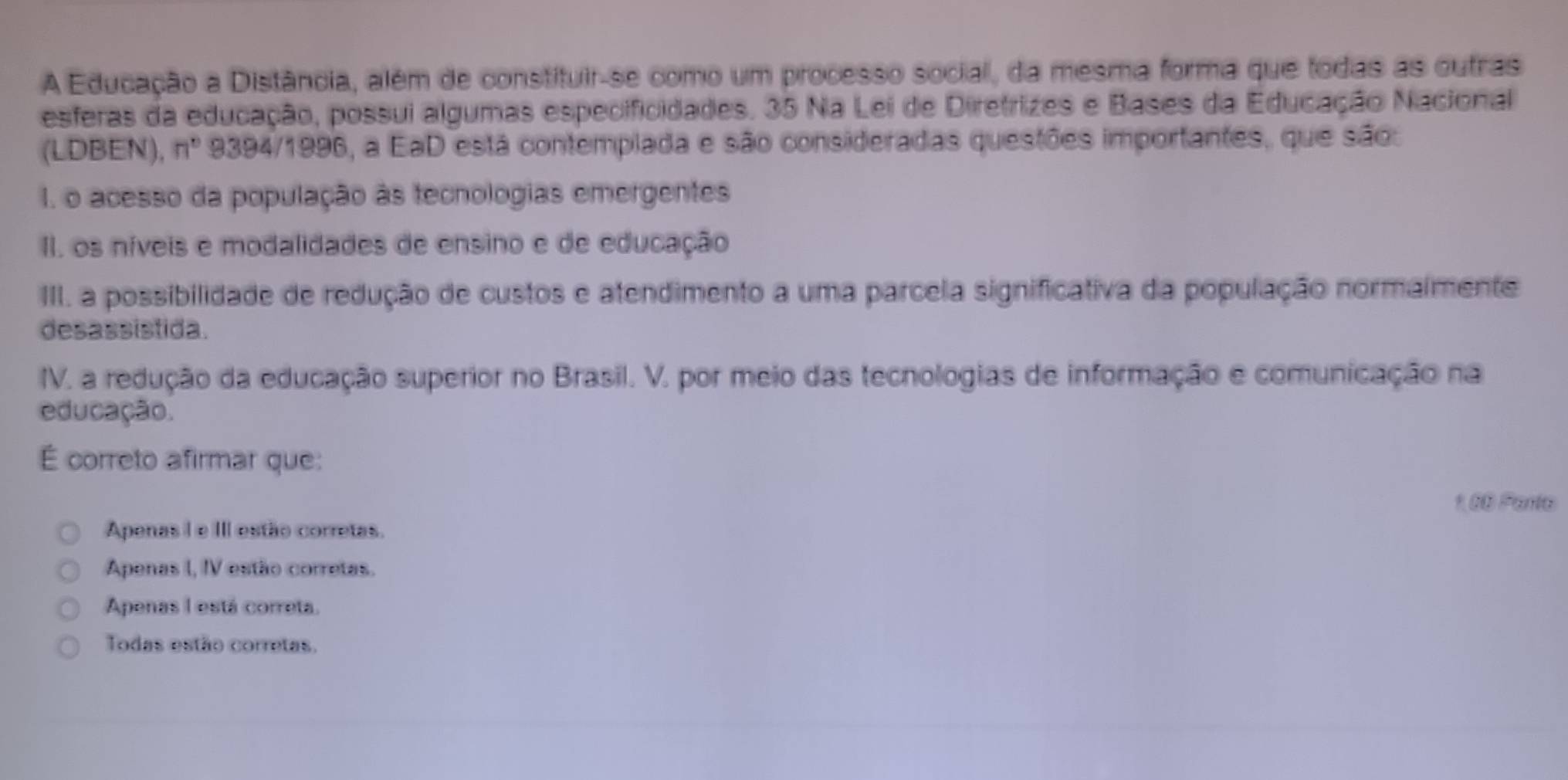 A Educação a Distância, além de constituir-se como um processo social, da mesma forma que todas as outras
esferas da educação, possui algumas especificidades. 35 Na Lei de Diretrizes e Bases da Educação Nacional
(LDBEN), n° 9394/1996, a EaD está contemplada e são consideradas questões importantes, que são:
I. o acesso da população às tecnologias emergentes
II. os níveis e modalidades de ensino e de educação
III. a possibilidade de redução de custos e atendimento a uma parcela significativa da população normalmente
desassistida.
IV. a redução da educação superior no Brasil. V. por meio das tecnologias de informação e comunicação na
educação.
É correto afirmar que:
100 Panta
Apenas I e III estão corretas.
Apenas I, IV estão corretas.
Apenas I está correta.
Todas estão corretas