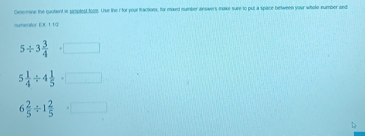 Determine the quolient in simplest form. Use the / for your fractions, for mixed number answers make sure to put a space between your whole number and
numerator EX 1 1/2
5/ 3 3/4 =□
5 1/4 / 4 1/5 =□
6 2/5 / 1 2/5 =□