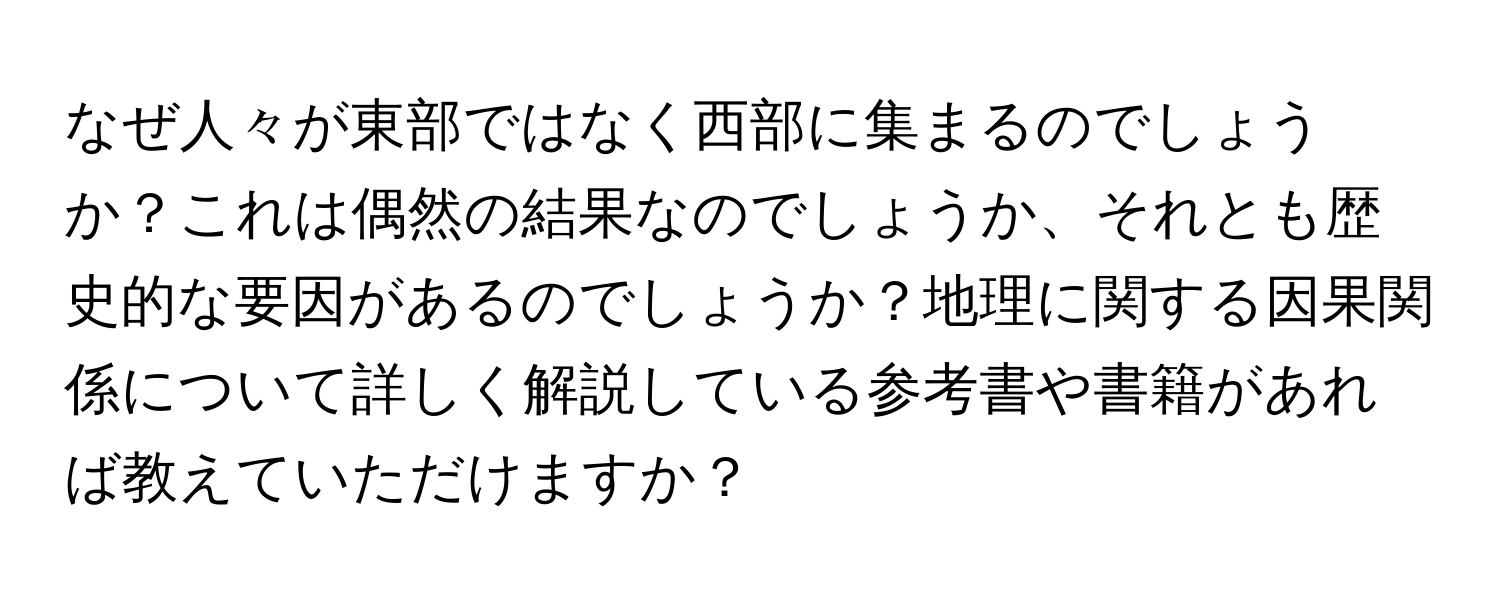 なぜ人々が東部ではなく西部に集まるのでしょうか？これは偶然の結果なのでしょうか、それとも歴史的な要因があるのでしょうか？地理に関する因果関係について詳しく解説している参考書や書籍があれば教えていただけますか？