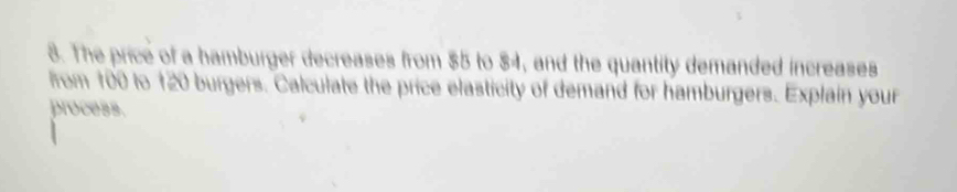 The price of a hamburger decreases from $5 to $4, and the quantity demanded increases 
from 100 to 120 burgers. Calculate the price elasticity of demand for hamburgers. Explain your 
process.