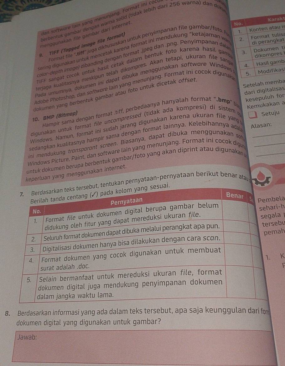 dan softwure lain yang menunjang. Format ini cocu
perbentuk gambar dengan warna solid (tidak lebih dari 256 warna) dan dok
menggunakən file gambar dari internet
kt
sa
t
Format file ",tiff" juga dikhususkan untuk penyimpanan file gambar/foto  is
9. TIFF (Tagged image file format)
t
sering digunakan untuk mencetak karena format ini mendukung “ketajaman wa
color-depth imoge) dibanding dengan format .jpeg dan .png. Penyimpanan dala
TIFF sangat cocok untuk hasil cetak dalam bentuk foto karena hasil gambs
s
terjaga kualitasnya meskipun telah dikompres. Akan tetapi, ukuran file sang
Pada umumnya, dokumen ini dapat dibuka menggunakan software Window
Adobe Photoshop, dan softwore lain yang menunjang. Format ini cocok digunakb
Setelah memba
dari digitalisas
dokumen yang berbentuk gambar atau foto untuk dicetak offset.
Hampir sama dengan format .tiff, perbedaanya hanyalah format “.bmp” b kesepuluh for
10. BMP (Bitmap)
Setuju
digunakan untuk format file uncompressed (tidak ada kompresi) di sistem Kemukakan a
Windows. Namun, format ini sudah jarang digunakan karena ukuran file yan
sedangkan kualitasnya hampir sama dengan format lainnya. Kelebihannya ada Alasan:
ini mendukung trønspøront screen. Biasanya, dapat dibuka menggunakan soh_
Windows Picture, Paint, dan software lain yang menunjang. Format ini cocok digu_
untuk dokumen berupa berbentuk gambar/foto yang akan diprint atau digunakan _
keperluan yang menggunakan internet.
kan pernyataan-pernyataan berikut benar atau
la
a 
-h
bu
ah
K
8. Berdasarkan informasi yang ada dalam teks tersebut, apa saja keunggulan dari for
dokumen digital yang digunakan untuk gambar?
Jawab: