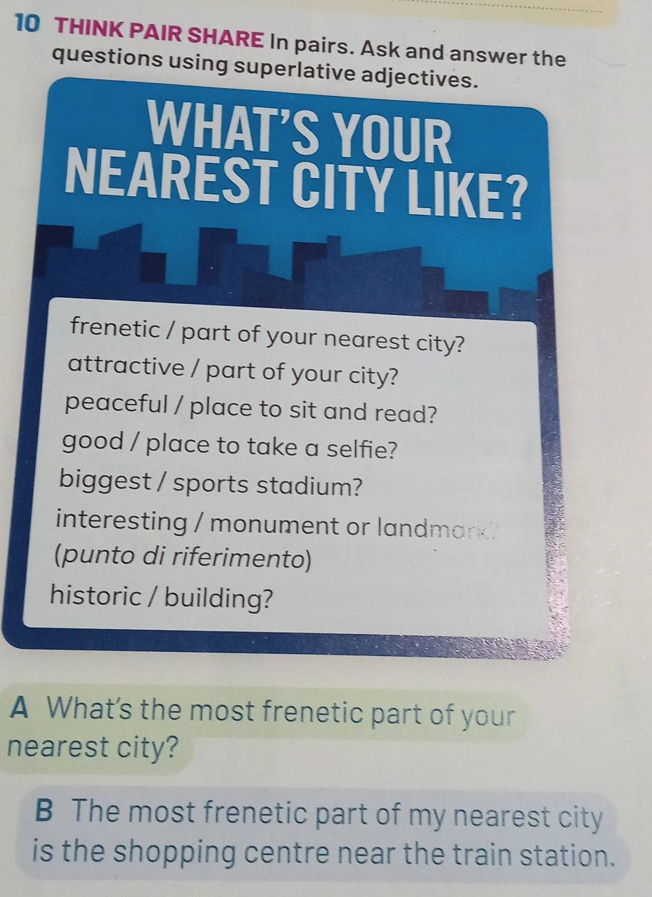 THINK PAIR SHARE In pairs. Ask and answer the 
questions using superlative adjectives. 
WHAT'S YOUR 
NEAREST CITY LIKE? 
frenetic / part of your nearest city? 
attractive / part of your city? 
peaceful / place to sit and read? 
good / place to take a selfie? 
biggest / sports stadium? 
interesting / monument or landmark 
(punto di riferimento) 
historic / building? 
A What's the most frenetic part of your 
nearest city? 
B The most frenetic part of my nearest city 
is the shopping centre near the train station.