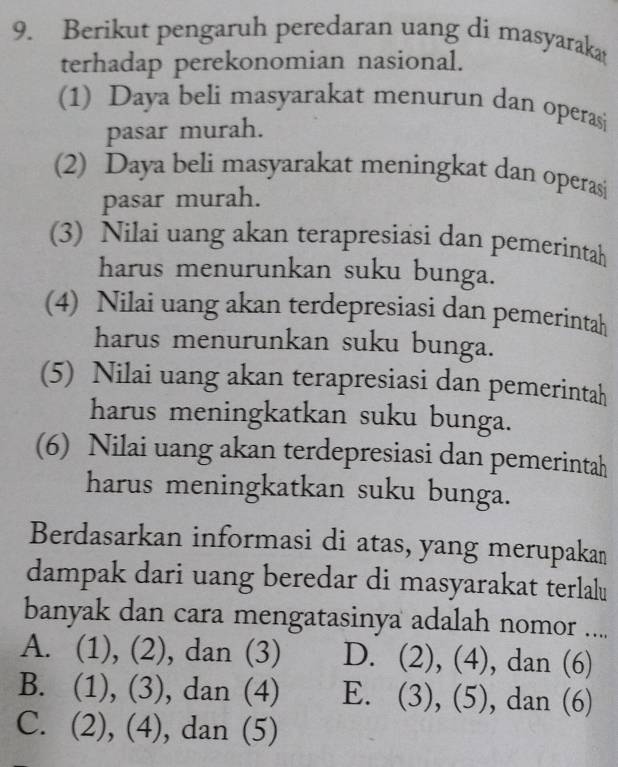 Berikut pengaruh peredaran uang di masyarakat
terhadap perekonomian nasional.
(1) Daya beli masyarakat menurun dan operasi
pasar murah.
(2) Daya beli masyarakat meningkat dan operasi
pasar murah.
(3) Nilai uang akan terapresiasi dan pemerintah
harus menurunkan suku bunga.
(4) Nilai uang akan terdepresiasi dan pemerintah
harus menurunkan suku bunga.
(5) Nilai uang akan terapresiasi dan pemerintah
harus meningkatkan suku bunga.
(6) Nilai uang akan terdepresiasi dan pemerintah
harus meningkatkan suku bunga.
Berdasarkan informasi di atas, yang merupakan
dampak dari uang beredar di masyarakat terlalu
banyak dan cara mengatasinya adalah nomor ....
A. (1), (2), dan (3) D. (2), (4), dan (6)
B. (1), (3), dan (4) E. (3), (5), dan (6)
C. (2), (4), dan (5)