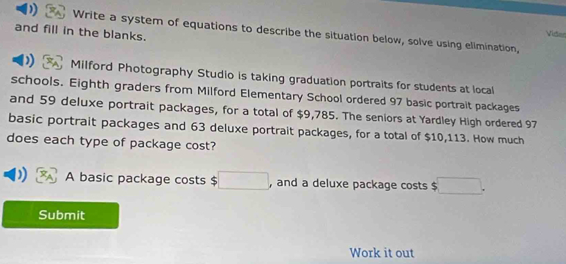 and fill in the blanks. 
Write a system of equations to describe the situation below, solve using elimination, 
Vidian 
) Milford Photography Studio is taking graduation portraits for students at local 
schools. Eighth graders from Milford Elementary School ordered 97 basic portrait packages 
and 59 deluxe portrait packages, for a total of $9,785. The seniors at Yardley High ordered 97
basic portrait packages and 63 deluxe portrait packages, for a total of $10,113. How much 
does each type of package cost? 
A basic package costs $ □ , and a deluxe package costs $ □. 
Submit 
Work it out