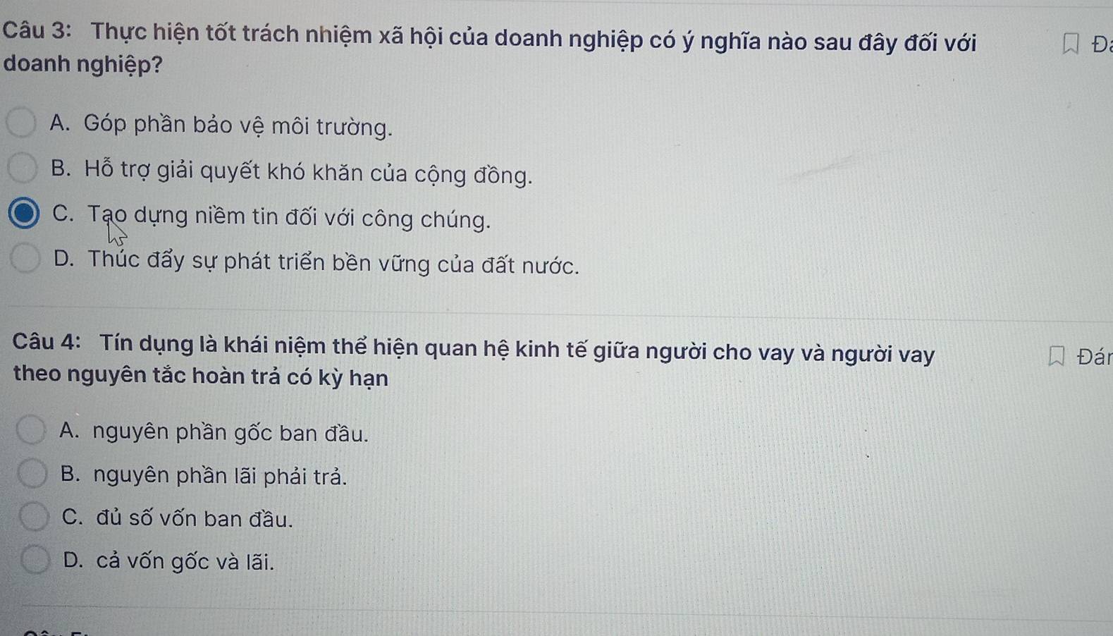 Thực hiện tốt trách nhiệm xã hội của doanh nghiệp có ý nghĩa nào sau đây đối với
Đ
doanh nghiệp?
A. Góp phần bảo vệ môi trường.
B. Hỗ trợ giải quyết khó khăn của cộng đồng.
C. Tạo dựng niềm tin đối với công chúng.
D. Thúc đẩy sự phát triển bền vững của đất nước.
Câu 4: Tín dụng là khái niệm thể hiện quan hệ kinh tế giữa người cho vay và người vay
Đán
theo nguyên tắc hoàn trả có kỳ hạn
A. nguyên phần gốc ban đầu.
B. nguyên phần lãi phải trả.
C. đủ số vốn ban đầu.
D. cả vốn gốc và lãi.