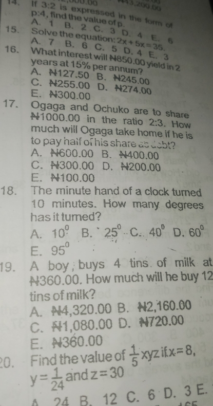 443,200.00
14. If 3:2 is expressed in the form of
p:4 , find the value of p.
A. 1 B. 2 C. 3 D. 4 E. 6
15. Solve the equation: 2x+5x=35.
A. 7 B. 6 C. 5 D. 4 E. 3
16. What interest will N850.00 yield in 2
years at 15% per annum? B. N245.00
A. N127.50
C. N255.00 D. N274.00
E. N300.00
17. Ogaga and Ochuko are to share
N1000.00 in the ratio 2:3. How
much will Ogaga take home if he is
to pay half of his share as dobt?
A. N600.00 B. N400.00
C. N300.00 D. N200.00
E. N100.00
18. The minute hand of a clock turned
10 minutes. How many degrees
has it turned?
A. 10^0 B. ` 25° C. 40° D. 60°
E. 95°
19. A boy; buys 4 tins. of milk at
N360.00. How much will he buy 12
tins of milk?
A. N4,320.00 B. N2,160.00
C. N1,080.00 D. N720.00
E. N360.00
20. Find the value of  1/5 xyz if x=8,
y= 1/24  and z=30
A 24 B. 12 C. 6 D. 3 E.