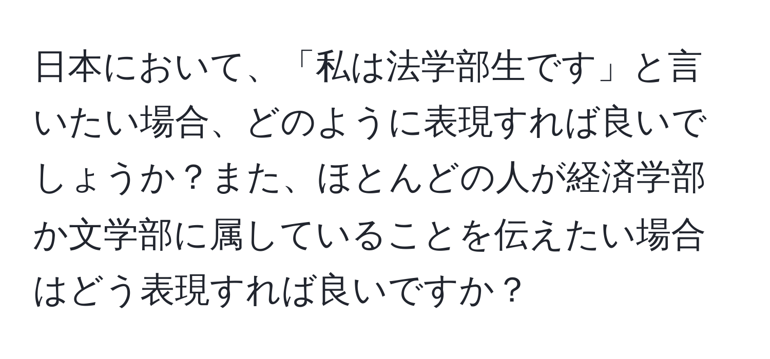 日本において、「私は法学部生です」と言いたい場合、どのように表現すれば良いでしょうか？また、ほとんどの人が経済学部か文学部に属していることを伝えたい場合はどう表現すれば良いですか？