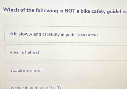 Which of the following is NOT a bike safety guideline
ride slowly and carefully in pedestrian areas
wear a helmet
acquire a mirror
weave in and out of traffic