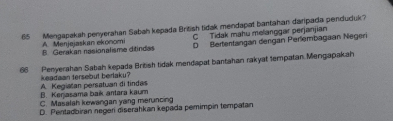 Mengapakah penyerahan Sabah kepada British tidak mendapat bantahan daripada penduduk?
A. Menjejaskan ekonomi C Tidak mahu melanggar perjanjian
B. Gerakan nasionalisme ditindas D Bertentangan dengan Perlembagaan Negeri
66 Penyerahan Sabah kepada British tidak mendapat bantahan rakyat tempatan.Mengapakah
keadaan tersebut berlaku?
A. Kegiatan persatuan di tindas
B. Kerjasama baik antara kaum
C. Masalah kewangan yang meruncing
D. Pentadbiran negeri diserahkan kepada pemimpin tempatan