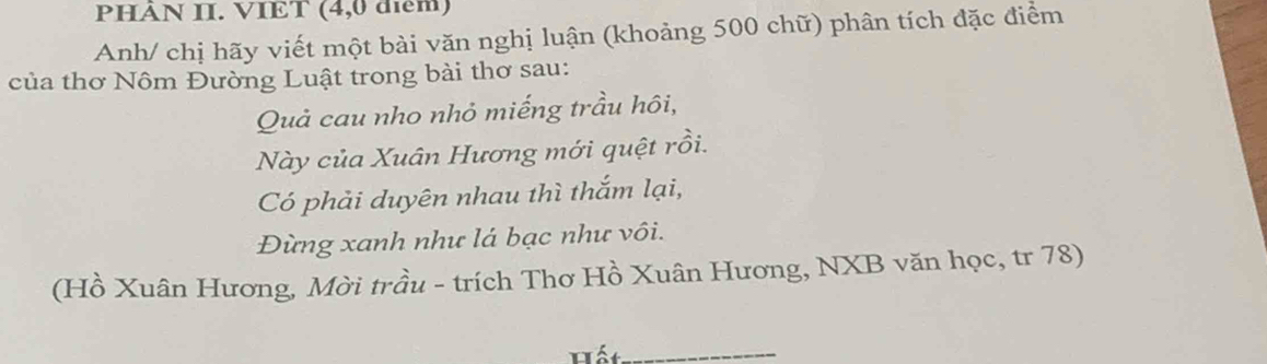 PHÀN II. VIET (4,0 điểm) 
Anh/ chị hãy viết một bài văn nghị luận (khoảng 500 chữ) phân tích đặc điểm 
của thơ Nôm Đường Luật trong bài thơ sau: 
Quả cau nho nhỏ miếng trầu hôi, 
Này của Xuân Hương mới quệt rồi. 
Có phải duyên nhau thì thắm lại, 
Đừng xanh như lá bạc như vôi. 
(Hồ Xuân Hương, Mời trầu - trích Thơ Hồ Xuân Hương, NXB văn học, tr 78) 
_