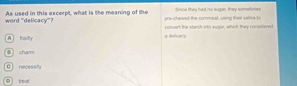 As used in this excerpt, what is the meaning of the Since they had no sugar, they sometimes
word "delicacy"? pre-chewed the cornmeal, using their saliva to
convert the starch into sugar, which they considered
A frailty a delicacy.
B charm
c) necessity
D treat