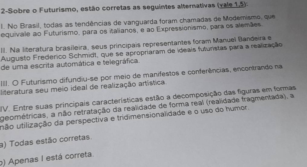 2-Sobre o Futurismo, estão corretas as seguintes alternativas (vale 1,5):
I. No Brasil, todas as tendências de vanguarda foram chamadas de Modernismo, que
equivale ao Futurismo, para os italianos, e ao Expressionismo, para os alemães.
II. Na literatura brasileira, seus principais representantes foram Manuel Bandeira e
Augusto Frederico Schmidt, que se apropriaram de ideais futuristas para a realização
de uma escrita automática e telegráfica.
III. O Futurismo difundiu-se por meio de manifestos e conferências, encontrando na
literatura seu meio ideal de realização artística.
IV. Entre suas principais características estão a decomposição das figuras em formas
geométricas, a não retratação da realidade de forma real (realidade fragmentada), a
uão utilização da perspectiva e tridimensionalidade e o uso do humor.
a) Todas estão corretas.
b) Apenas I está correta.