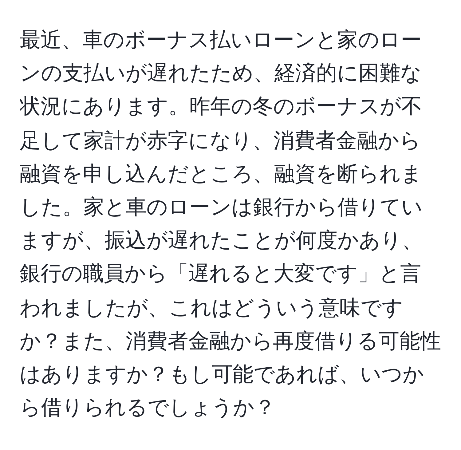 最近、車のボーナス払いローンと家のローンの支払いが遅れたため、経済的に困難な状況にあります。昨年の冬のボーナスが不足して家計が赤字になり、消費者金融から融資を申し込んだところ、融資を断られました。家と車のローンは銀行から借りていますが、振込が遅れたことが何度かあり、銀行の職員から「遅れると大変です」と言われましたが、これはどういう意味ですか？また、消費者金融から再度借りる可能性はありますか？もし可能であれば、いつから借りられるでしょうか？