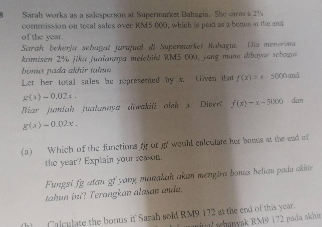 Sarah works as a salesperson at Supermarket Bahagia. She earns a 2%
commission on total sales over RM5 000, which is paid as a bonus at the end 
of the year. 
Sarah bekerja sebagai jurujual di Supermarket Bahagia. Dia menerima 
komi sen 2% jika jualannya melebihi RM5 000, yang mana dibayar sebagai 
bonus pada akhir tahun. 
Let her total sales be represented by x. Given that f(x)=x-5000 and
g(x)=0.02x. 
Biar jumlah jualannya diwakili oleh x. Diberi f(x)=x-5000 dan
g(x)=0.02x. 
(a) Which of the functions fg or gf would calculate her bonus at the end of 
the year? Explain your reason. 
Fungsi fg atau gf yang manakah akan mengira bonus beliau pada akhir 
tahun ini? Terangkan alasan anda. 
(h) Calculate the bonus if Sarah sold RM9 172 at the end of this year. 
nu a banyak RM9 172 pada akhir