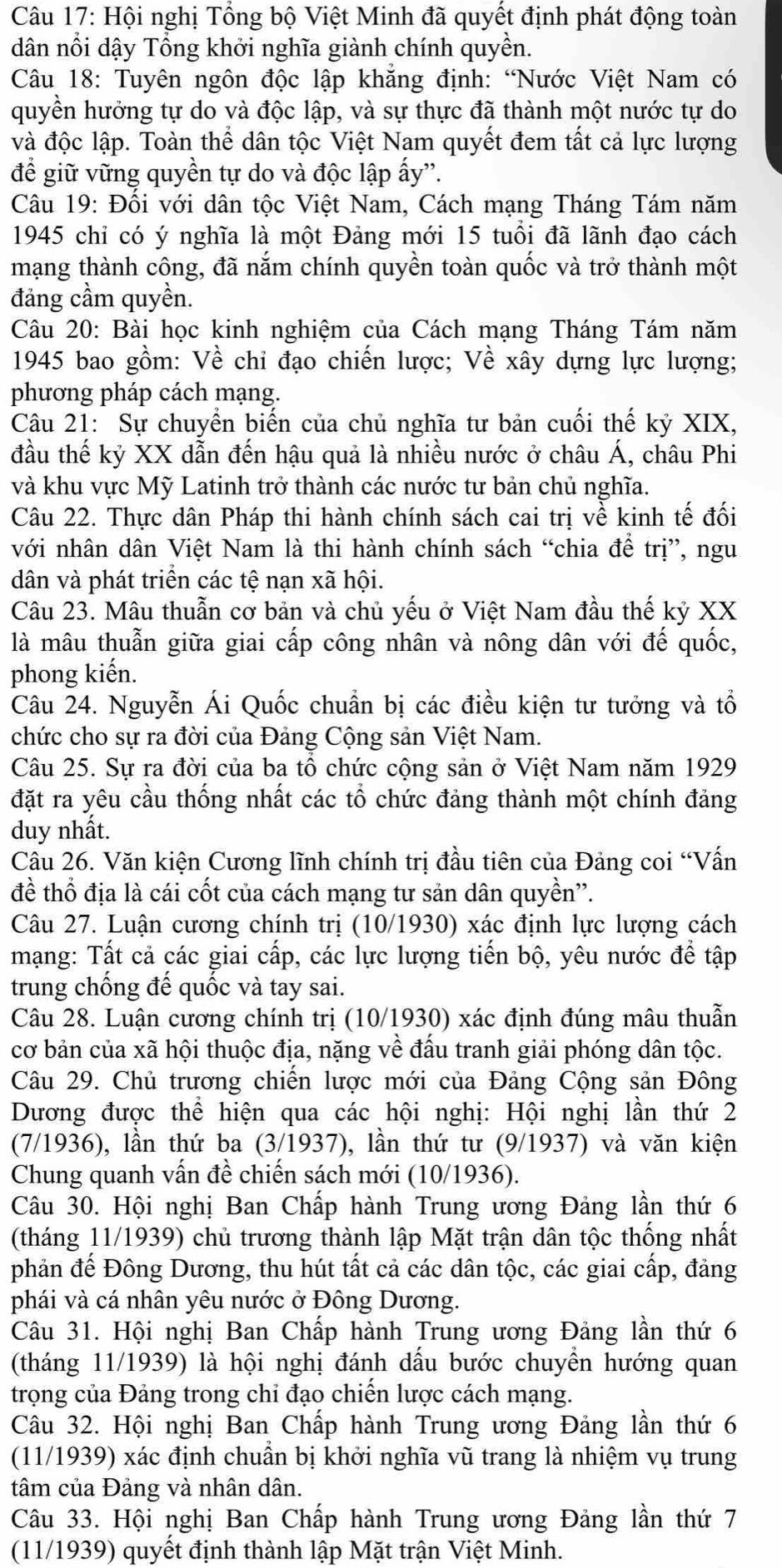 Hội nghị Tổng bộ Việt Minh đã quyết định phát động toàn
dân nổi dậy Tổng khởi nghĩa giành chính quyền.
Câu 18: Tuyên ngôn độc lập khăng định: “Nước Việt Nam có
quyền hưởng tự do và độc lập, và sự thực đã thành một nước tự do
và độc lập. Toàn thể dân tộc Việt Nam quyết đem tất cả lực lượng
để giữ vững quyền tự do và độc lập ấy”'.
Câu 19: Đổi với dân tộc Việt Nam, Cách mạng Tháng Tám năm
1945 chỉ có ý nghĩa là một Đảng mới 15 tuổi đã lãnh đạo cách
mạng thành công, đã nắm chính quyền toàn quốc và trở thành một
đảng cầm quyền.
Câu 20: Bài học kinh nghiệm của Cách mạng Tháng Tám năm
1945 bao gồm: Về chỉ đạo chiến lược; Về xây dựng lực lượng;
phương pháp cách mạng.
Câu 21: Sự chuyển biến của chủ nghĩa tư bản cuối thế kỷ XIX,
đầu thế kỷ XX dẫn đến hậu quả là nhiều nước ở châu Á, châu Phi
và khu vực Mỹ Latinh trở thành các nước tư bản chủ nghĩa.
Câu 22. Thực dân Pháp thi hành chính sách cai trị về kinh tế đối
với nhân dân Việt Nam là thi hành chính sách “chia để trị”, ngu
dân và phát triển các tệ nạn xã hội.
Câu 23. Mâu thuẫn cơ bản và chủ yếu ở Việt Nam đầu thế kỷ XX
là mâu thuẫn giữa giai cấp công nhân và nông dân với đế quốc,
phong kiến.
Câu 24. Nguyễn Ái Quốc chuẩn bị các điều kiện tư tưởng và tổ
chức cho sự ra đời của Đảng Cộng sản Việt Nam.
Câu 25. Sự ra đời của ba tổ chức cộng sản ở Việt Nam năm 1929
đặt ra yêu cầu thống nhất các tổ chức đảng thành một chính đảng
duy nhất.
Câu 26. Văn kiện Cương lĩnh chính trị đầu tiên của Đảng coi “Vấn
đề thổ địa là cái cốt của cách mạng tư sản dân quyền''.
Câu 27. Luận cương chính trị (10/1930) xác định lực lượng cách
mạng: Tất cả các giai cấp, các lực lượng tiến bộ, yêu nước để tập
trung chống đế quốc và tay sai.
Câu 28. Luận cương chính trị (10/1930) xác định đúng mâu thuẫn
cơ bản của xã hội thuộc địa, nặng về đầu tranh giải phóng dân tộc.
Câu 29. Chủ trương chiến lược mới của Đảng Cộng sản Đông
Dương được thể hiện qua các hội nghị: Hội nghị lần thứ 2
(7/1936), lần thứ ba (3/1937), lần thứ tư (9/1937) và văn kiện
Chung quanh vấn đề chiến sách mới (10/1936).
Câu 30. Hội nghị Ban Chấp hành Trung ương Đảng lần thứ 6
(tháng 11/1939) chủ trương thành lập Mặt trận dân tộc thống nhất
phản đế Đông Dương, thu hút tất cả các dân tộc, các giai cấp, đảng
phái và cá nhân yêu nước ở Đông Dương.
Câu 31. Hội nghị Ban Chấp hành Trung ương Đảng lần thứ 6
(tháng 11/1939) là hội nghị đánh dấu bước chuyền hướng quan
trọng của Đảng trong chỉ đạo chiến lược cách mạng.
Câu 32. Hội nghị Ban Chấp hành Trung ương Đảng lần thứ 6
(11/1939) xác định chuẩn bị khởi nghĩa vũ trang là nhiệm vụ trung
tâm của Đảng và nhân dân.
Câu 33. Hội nghị Ban Chấp hành Trung ương Đảng lần thứ 7
(11/1939) quyết định thành lập Mặt trận Việt Minh.