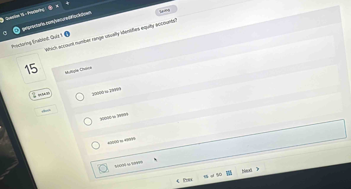 Proctoring
C getproctorio.com/secured#lockdown
Saving
Which account number range usually identifies equity accounts?
Proctoring Enabled: Quiz 1
15
Multiple Choice
I osen 20000 to 29999
cBook
30000 to 39999
40000 to 49999
50000 to 59999
Prev 15 of 50 Next