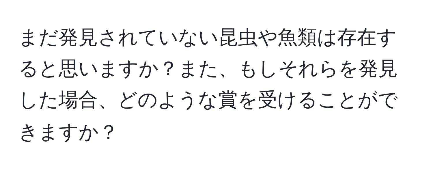 まだ発見されていない昆虫や魚類は存在すると思いますか？また、もしそれらを発見した場合、どのような賞を受けることができますか？