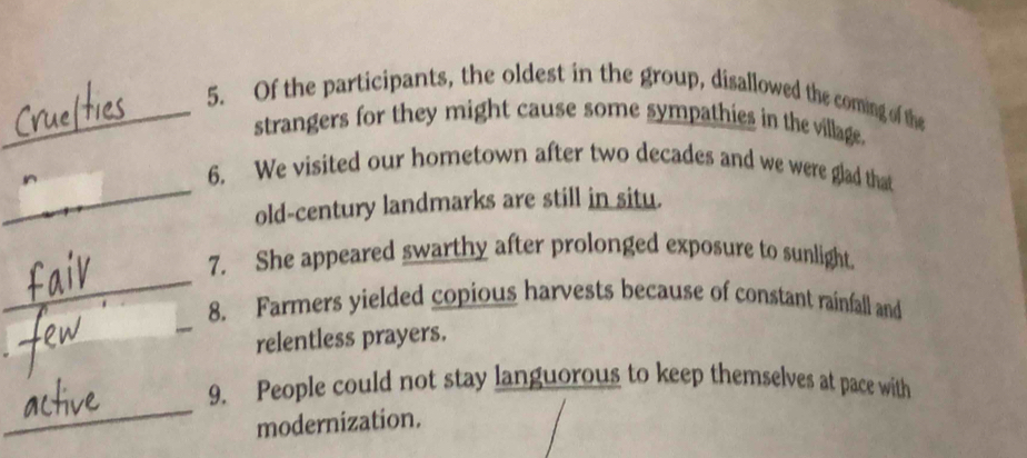 Of the participants, the oldest in the group, disallowed the coming of the 
strangers for they might cause some sympathies in the village. 
_ 
6. We visited our hometown after two decades and we were glad that 
old-century landmarks are still in situ. 
_ 
7. She appeared swarthy after prolonged exposure to sunlight. 
_ 
8. Farmers yielded copious harvests because of constant rainfall and 
_ 
relentless prayers. 
_ 
9. People could not stay languorous to keep themselves at pace with 
modernization.