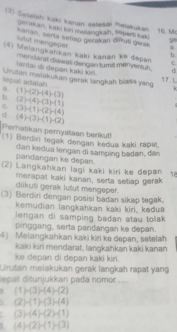 (3) Setetah kaki kanan selesai melakukan 16. Mc
gerakan, kaki kiri melangkah, Seperti kaki ge
kanan, serta setiap gerakan diikuti gerak a.
lutut mengeper.
(4) Melangkahkan kaki kanan ke depan C.
b.
mendarat diawali dengan tumit menyentuh, d
lantai di depan kaki kiri.
Urutan melakukan gerak langkah biasa yang k
17.L
tepat adalah ....
a. (1)-(2)-(4)-(3)
b. (2)-(4)-(3)-(1)
C. (3)-(1)-(2)-(4)
d. (4)-(3)-(1)-(2)
Perhatikan pernyataan berikut!
(1) Berdiri tegak dengan kedua kaki rapat,
dan kedua lengan di samping badan, dan
pandangan ke depan.
(2) Langkahkan lagi kaki kiri ke depan 18
merapat kaki kanan, serta setiap gerak
diikuti gerak lutut mengeper.
(3) Berdiri dengan posisi badan sikap tegak,
kemudian langkahkan kaki kiri, kedua
lengan di samping badan atau tolak
pinggang, serta pandangan ke depan.
4 Melangkahkan kaki kiri ke depan, setelah
kaki kiri mendarat, langkahkan kaki kanan
ke depan di depan kaki kiri.
Urutan melakukan gerak langkah rapat yang
tepat ditunjukkan pada nomor ....
B (1)-(3)-(4)-(2)
) . (2)-(1)-(3)-(4)
a (3)-(4)-(2)-(1)
1 (4)-(2)-(1)-(3)