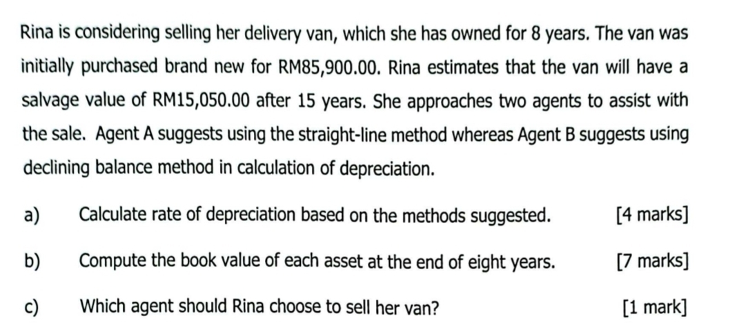 Rina is considering selling her delivery van, which she has owned for 8 years. The van was 
initially purchased brand new for RM85,900.00. Rina estimates that the van will have a 
salvage value of RM15,050.00 after 15 years. She approaches two agents to assist with 
the sale. Agent A suggests using the straight-line method whereas Agent B suggests using 
declining balance method in calculation of depreciation. 
a) Calculate rate of depreciation based on the methods suggested. [4 marks] 
b) Compute the book value of each asset at the end of eight years. [7 marks] 
c) Which agent should Rina choose to sell her van? [1 mark]