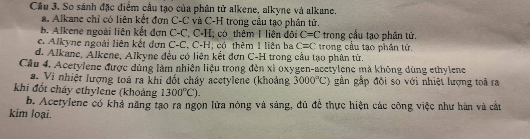 So sánh đặc điểm cấu tạo của phân tử alkene, alkyne và alkane.
a. Alkane chỉ có liên kết đơn C-C và C-H trong cầu tạo phân tử.
b. Alkene ngoài liên kết đơn C-C, C-H; có thêm 1 liên đôi C=C trong cấu tạo phân tử.
c. Alkyne ngoài liên kết đơn C-C, C-H; có thêm 1 liên ba Cequiv C trong cầu tạo phân tử.
d. Alkane, Alkene, Alkyne đều có liên kết đơn C-H trong cầu tạo phân tử.
Câu 4. Acetylene được dùng làm nhiện liệu trong đèn xì oxygen-acetylene mà không dùng ethylene
a. Vì nhiệt lượng toả ra khi đốt cháy acetylene (khoảng 3000°C) gần gấp đôi so với nhiệt lượng toả ra
khi đốt cháy ethylene (khoảng 1300°C).
b. Acetylene có khả năng tạo ra ngọn lửa nóng và sáng, đủ để thực hiện các công việc như hàn và cắt
kim loại.