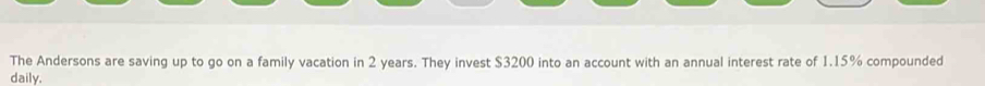 The Andersons are saving up to go on a family vacation in 2 years. They invest $3200 into an account with an annual interest rate of 1.15% compounded 
daily.