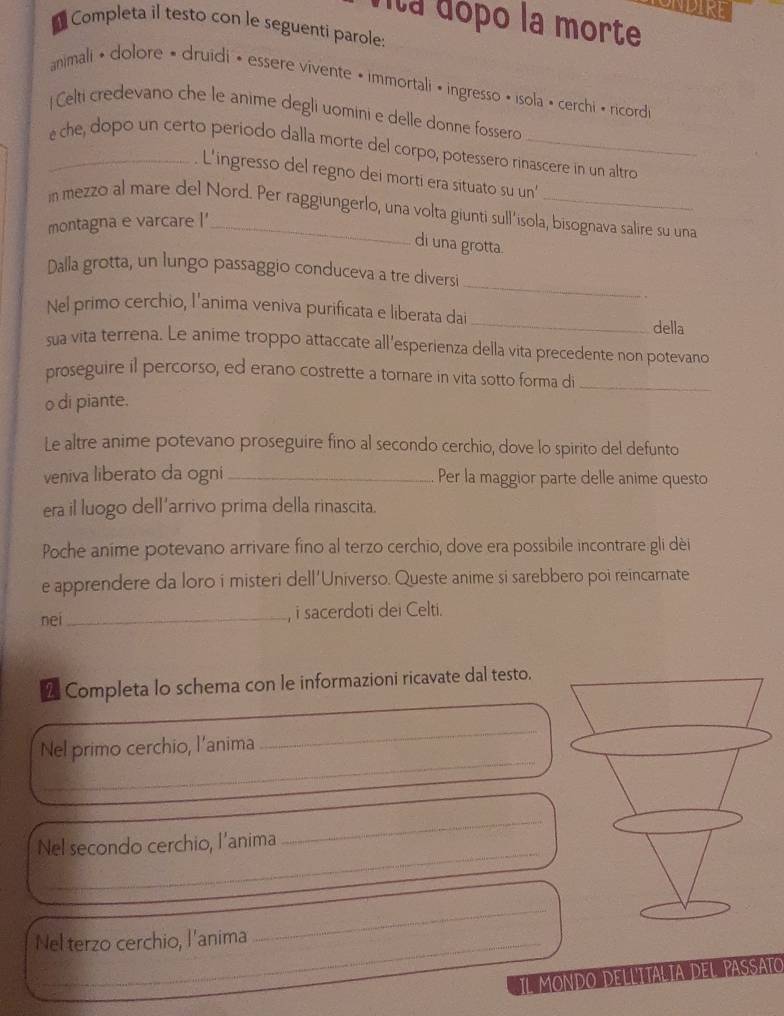 UNDIKE
nta dópo la morte
Completa il testo con le seguenti parole:
animali » dolore • druidi • essere vivente • immortali « ingresso • isola » cerchi « ricord
| Celti credevano che le anime degli uomini e delle donne fossero
_é che, dopo un certo periodo dalla morte del corpo, potessero rinascere in un altro
L'ingresso del regno dei morti era situato su un'
in mezzo al mare del Nord. Per raggiungerlo, una volta giunti sull'isola, bisognava salire su una
montagna e varcare I'
di una grotta.
_
Dalla grotta, un lungo passaggio conduceva a tre diversi
.
_
Nel primo cerchio, l'anima veniva purificata e liberata dai
della
sua vita terrena. Le anime troppo attaccate all'esperienza della vita precedente non potevano
proseguire il percorso, ed erano costrette a tornare in vita sotto forma di
_
o di piante.
Le altre anime potevano proseguire fino al secondo cerchio, dove lo spirito del defunto
veniva liberato da ogni_ Per la maggior parte delle anime questo
era il luogo dell'arrivo prima della rinascita.
Poche anime potevano arrivare fino al terzo cerchio, dove era possibile incontrare gli dèi
e apprendere da loro i misteri dell'Universo. Queste anime si sarebbero poi reincarnate
nei _, i sacerdoti dei Celti.
2 Completa lo schema con le informazioni ricavate dal testo.
_
Nel primo cerchio, l'anima
_
_
_
Nel secondo cerchio, l'anima
Nel terzo cerchio, l'anima_
_
_
IL MONDO DELLITA IA DEL PASSATO