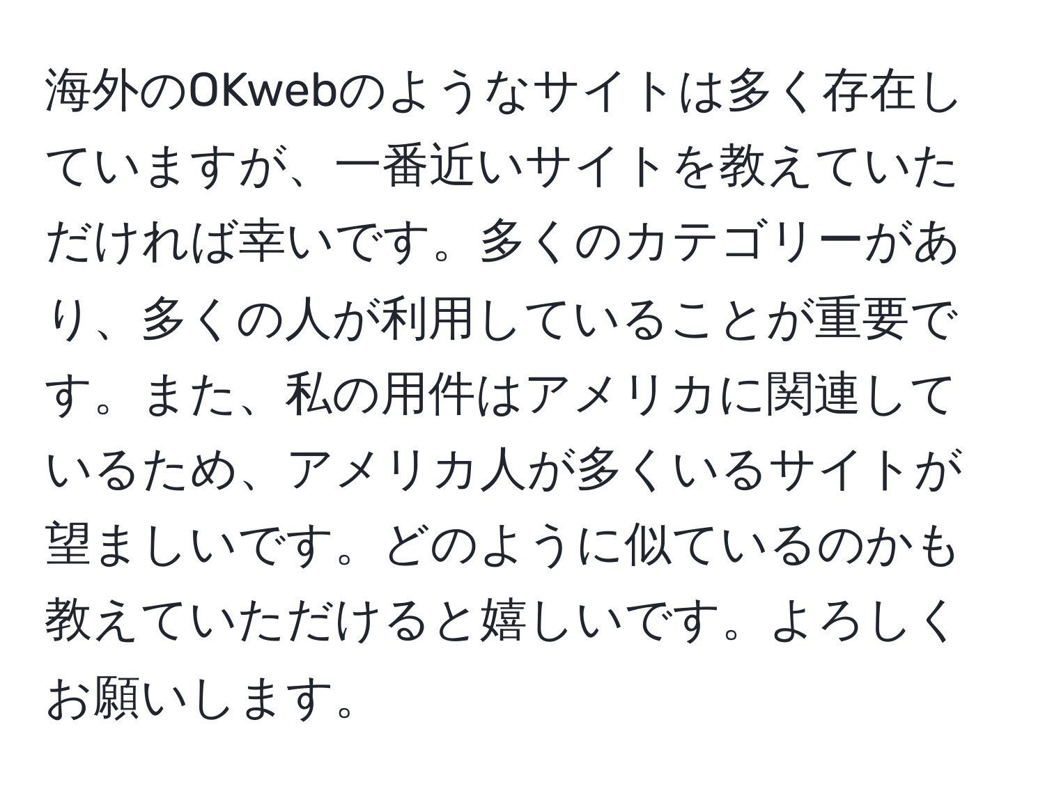 海外のOKwebのようなサイトは多く存在していますが、一番近いサイトを教えていただければ幸いです。多くのカテゴリーがあり、多くの人が利用していることが重要です。また、私の用件はアメリカに関連しているため、アメリカ人が多くいるサイトが望ましいです。どのように似ているのかも教えていただけると嬉しいです。よろしくお願いします。