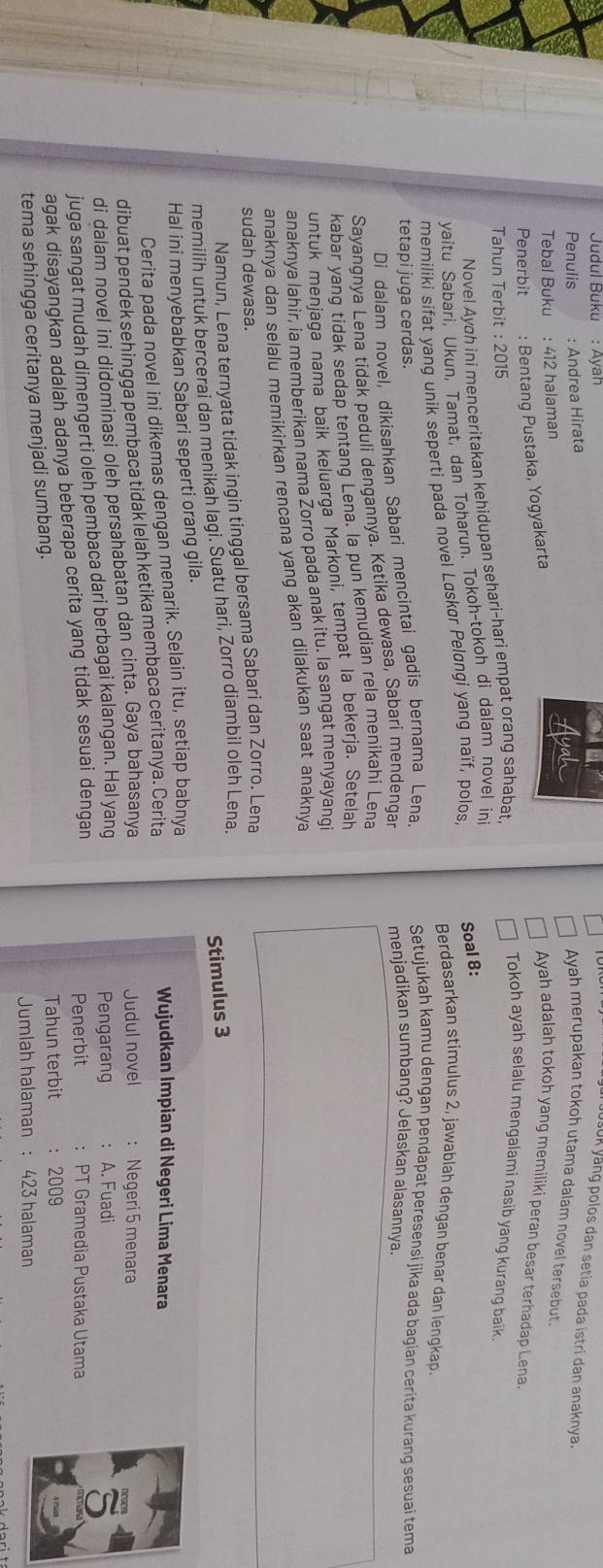 Judul Buku : Ayah
USUK yång polos dan setia pada istri dan anaknya.
Penulis : Andrea Hirata
Ayah merupakan tokoh utama dalam novel tersebut.
Tebal Buku : 412 halaman
Penerbit : Bentang Pustaka, Yogyakarta
Ayah adalah tokoh yang memiliki peran besar terhadap Lena.
Tahun Terbit : 2015
Novel Ayah ini menceritakan kehidupan sehari-hari empat orang sahabat.
Tokoh ayah selalu mengalami nasib yang kurang baik.
Soal 8:
yaitu Sabari, Ukun, Tamat, dan Toharun. Tokoh-tokoh di dalam novel in
memiliki sifat yang unik seperti pada novel Løskør Peløngi yang naïf, polos,
Berdasarkan stimulus 2, jawablah dengan benar dan lengkap.
Setujukah kamu dengan pendapat peresensi jika ada bagian cerita kuranq sesuai tema
tetapi juga cerdas. menjadikan sumbang? Jelaskan alasannya.
Di dalam novel, dikisahkan Sabari mencintai gadis bernama Lena.
Sayangnya Lena tidak peduli dengannya. Ketika dewasa, Sabari mendengar
kabar yang tidak sedap tentang Lena. la pun kemudian rela menikahi Lena
untuk menjaga nama baik keluarga Markoni, tempat la bekerja. Setelah
anaknya lahir, ia memberikan nama Żorro pada anak itu. la sangat menyayangi
anaknya dan selalu memikirkan rencana yang akan dilakukan saat anaknya
sudah dewasa.
Namun, Lena ternyata tidak ingin tinggal bersama Sabari dan Zorro. Lena
memilih untuk bercerai dan menikah lagi. Suatu hari, Zorro diambil oleh Lena.
Hal ini menyebabkan Sabari seperti orang gila. Stimulus 3
Wujudkan Impian di Negeri Lima Menara
Cerita pada novel ini dikemas dengan menarik. Selain itu, setiap babnya
dibuat pendek sehingga pembaca tidak lelah ketika membaca ceritanya. Cerita
di dalam novel ini didominasi oleh persahabatan dan cinta. Gaya bahasanya Judul novel
Pengarang
juga sangat mudah dimengerti oleh pembaca dari berbagai kalangan. Hal yang : Negeri 5 menara
Penerbit : PT Gramedia Pustaka Utama
agak disayangkan adalah adanya beberapa cerita yang tidak sesuai dengan : A. Fuadi
tema sehingga ceritanya menjadi sumbang. Tahun terbit ： 2009
Jumlah halaman : 423 halaman