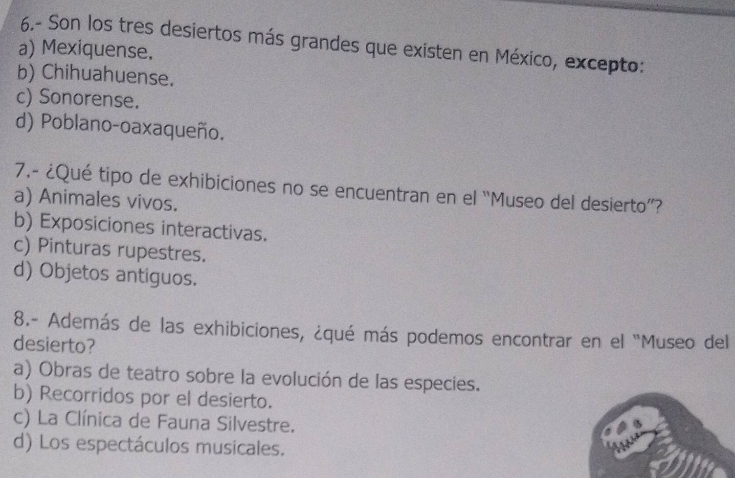 6.- Son los tres desiertos más grandes que existen en México, excepto:
a) Mexiquense.
b) Chihuahuense.
c) Sonorense.
d) Poblano-oaxaqueño.
7.- ¿Qué tipo de exhibiciones no se encuentran en el “Museo del desierto”?
a) Animales vivos.
b) Exposiciones interactivas.
c) Pinturas rupestres.
d) Objetos antiguos.
8.- Además de las exhibiciones, ¿qué más podemos encontrar en el "Museo del
desierto?
a) Obras de teatro sobre la evolución de las especies.
b) Recorridos por el desierto.
c) La Clínica de Fauna Silvestre.
d) Los espectáculos musicales.