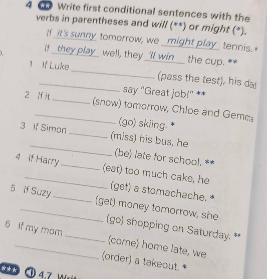 Write first conditional sentences with the 
verbs in parentheses and will (**) or might (*). 
If _it's sunny tomorrow, we _might play_ tennis.* 
). 
If _they play_ well, they _'ll win__ the cup. ** 
1 If Luke_ (pass the test), his dad 
say “Great job!” ** 
2 If it _(snow) tomorrow, Chloe and Gemma 
(go) skiing. * 
_ 
3 If Simon _(miss) his bus, he 
(be) late for school. ** 
4 If Harry _(eat) too much cake, he 
(get) a stomachache. * 
5 If Suzy _(get) money tomorrow, she 
(go) shopping on Saturday. ** 
6 If my mom _(come) home late, we 
(order) a takeout. * 
*** 4.7 )rit