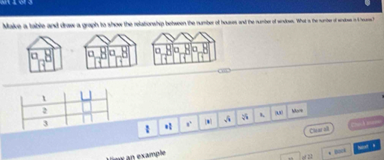 art 1 of3 
Make a table and draw a graph to show the relationship between the number of houses and the number of windows. What is the number of sindoes in 5 houres? 
a a
1
2 More 
3 m sqrt(1) sqrt[3](1) (, 
* 8^4
Clear all Chích aeee 
Tew an example 
pack histodt * 
o 22