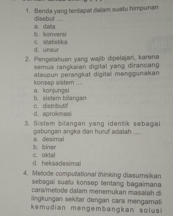 Benda yang terdapat dalam suatu himpunan
disebut ....
a. data
b. konversi
c.statistika
d. unsur
2. Pengetahuan yang wajib dipelajari, karena
semua rangkaian digital yang dirancang
ataupun perangkat digital menggunakan
konsep sistem ....
a. konjungsi
b. sistem bilangan
c. distributif
d. aprokmasi
3. Sistem bilangan yang identik sebagai
gabungan angka dan huruf adalah ....
a. desimal
b.biner
c.oktal
d. heksadesimal
4. Metode computational thinking diasumsikan
sebagai suatu konsep tentang bagaimana
cara/metode dalam menemukan masalah di
lingkungan sekitar dengan cara mengamati
kemudian mengembangkan solusi