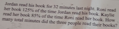 Jordan read his book for 32 minutes last night. Roni read 
her book 125% of the time Jordan read his book. Kaylie 
read her book 85% of the time Roni read her book. How 
many total minutes did the three people read their books?